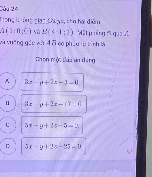 Trong không gian Oxyz, cho hai điểm
A(1;0;0) và B(4;1;2). Mặt phẳng đi qua A
và vuống góc với AB có phương trình là
Chọn một đáp án đúng
A 3x+y+2z-3=0.
B 3x+y+2z-17=0.
C 5x+y+2z-5=0.
D 5x+y+2z-25=0.