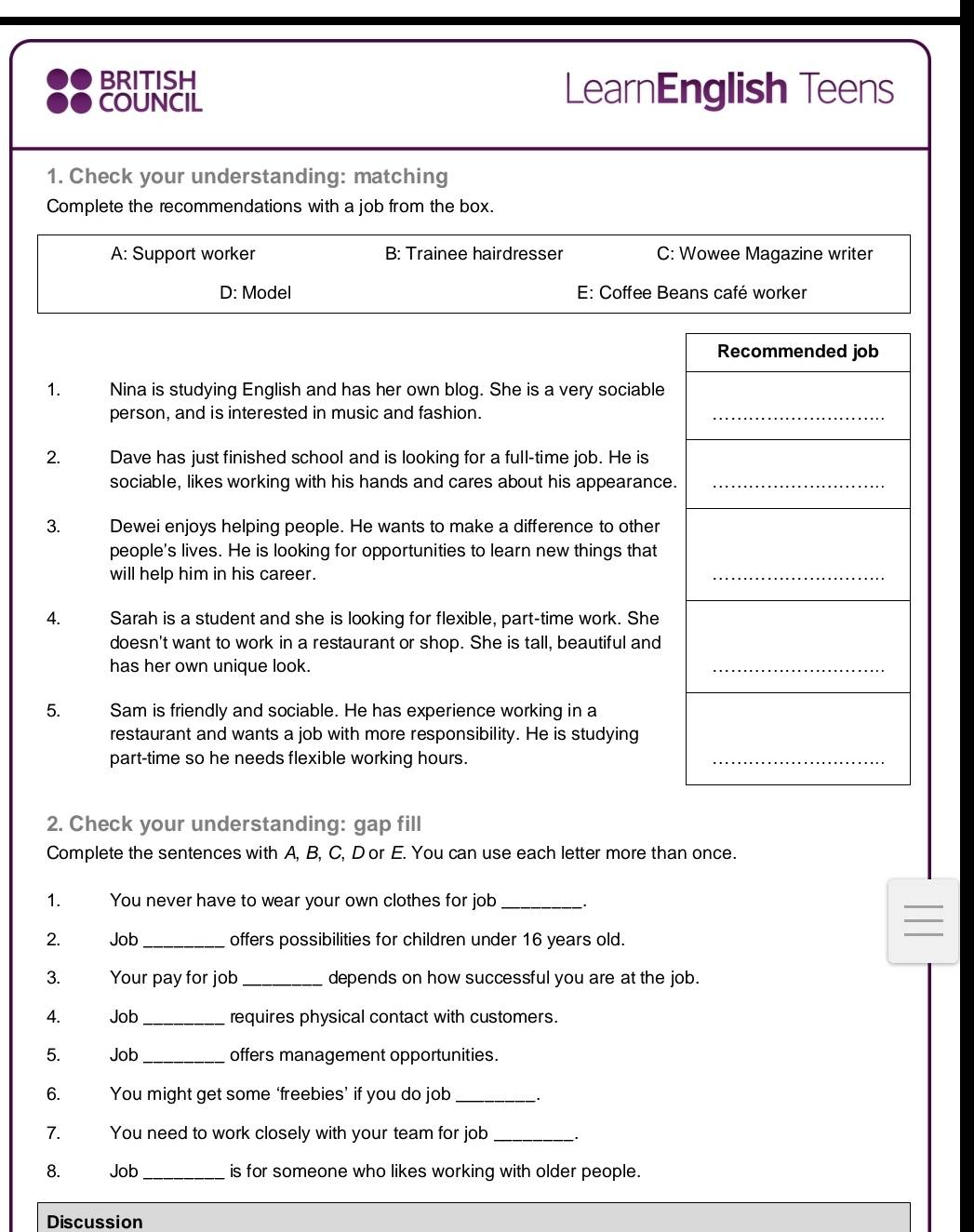 BRITISH
COUNCIL
LearnEnglish Teens
1. Check your understanding: matching
Complete the recommendations with a job from the box.
A: Support worker B: Trainee hairdresser C: Wowee Magazine writer
D: Model E: Coffee Beans café worker
Recommended job
1. Nina is studying English and has her own blog. She is a very sociable
person, and is interested in music and fashion.
_
2. Dave has just finished school and is looking for a full-time job. He is
sociable, likes working with his hands and cares about his appearance._
3. Dewei enjoys helping people. He wants to make a difference to other
people's lives. He is looking for opportunities to learn new things that
will help him in his career.
_
4. Sarah is a student and she is looking for flexible, part-time work. She
doesn't want to work in a restaurant or shop. She is tall, beautiful and
has her own unique look.
_
5. Sam is friendly and sociable. He has experience working in a
restaurant and wants a job with more responsibility. He is studying
part-time so he needs flexible working hours.
_
2. Check your understanding: gap fill
Complete the sentences with A, B, C, Dor E. You can use each letter more than once.
1. You never have to wear your own clothes for job_
2. Job _offers possibilities for children under 16 years old.
_
3. Your pay for job _depends on how successful you are at the job.
4. Job _requires physical contact with customers.
5. Job _offers management opportunities.
6. You might get some ‘freebies’ if you do job_
7. You need to work closely with your team for job_ .
8. Job _is for someone who likes working with older people.
Discussion