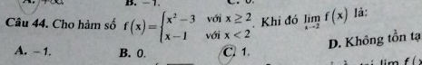 - 1.
Câu 44. Cho hàm số f(x)=beginarrayl x^2-3voix≥ 2 x-1voix<2endarray. Khi đó limlimits _xto 2f(x) là:
D. Không tồn tạ
A. - 1. B. 0. C. 1.