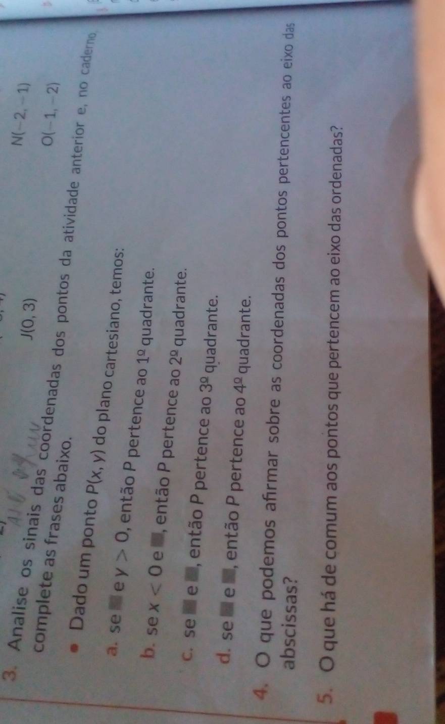 J(0,3)
N(-2,-1)
O(-1,-2)
3. Analise os sinais das coordenadas dos pontos da atividade anterior e, no caderno
complete as frases abaixo.
Dado um ponto P(x,y) do plano cartesiano, temos:
a. se □ e y>0 , então P pertence ao 1^(_ circ) quadrante.
b. se x<0</tex> e a, então P pertence ao 2^(_ circ) quadrante.
c. se é e a, então P pertence ao 3^(_ circ) quadrante.
d. se a e 5, então P pertence ao 4^(_ circ) quadrante.
4. O que podemos afrmar sobre as coordenadas dos pontos pertencentes ao eixo das
abscissas?
5. O que há de comum aos pontos que pertencem ao eixo das ordenadas?