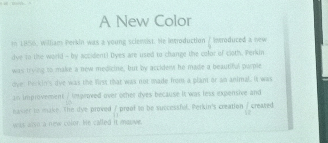 A New Color 
In 1856, William Perkin was a young scientist. He Introduction 6 introduced a new 
dye to the world - by accident! Dyes are used to change the color of cloth. Perkin 
was trying to make a new medicine, but by accident he made a beautiful purple 
dye. Perkin's dye was the first that was not made from a plant or an animal. It was 
an improvement / improved over other dyes because it was less expensive and
10
easier to make. The dye proved _11 proof to be successful. Perkin's creation frac 1 created 
was also a new color. He called it mauve.