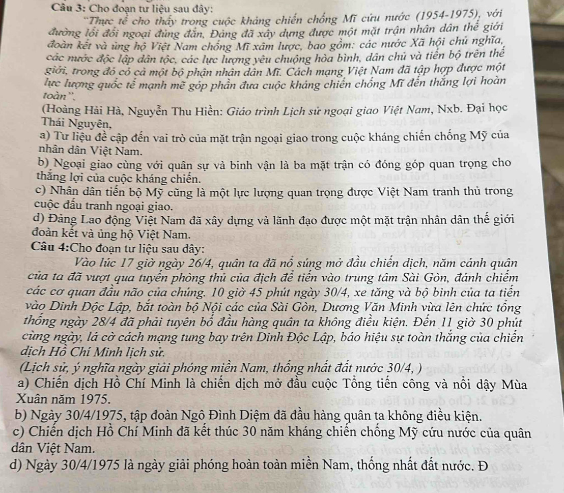 Cho đoạn tư liệu sau đây:
*Thực tế cho thấy trong cuộc khảng chiến chống Mĩ cứu nước (1954-1975), với
đường lối đổi ngoại đúng đăn, Đảng đã xây dựng được một mặt trận nhân dân thế giới
đoàn kết và ủng hộ Việt Nam chồng Mĩ xâm lược, bao gồm: các nước Xã hội chủ nghĩa,
các nước độc lập dân tộc, các lực lượng yêu chuộng hòa bình, dân chủ và tiến bộ trên thế
giới, trong đó có cả một bộ phận nhân dân Mĩ. Cách mạng Việt Nam đã tập hợp được một
lực lượng quốc tế mạnh mẽ góp phần đưa cuộc kháng chiến chống Mĩ đến thắng lợi hoàn
toàn''.
(Hoàng Hải Hà, Nguyễn Thu Hiền: Giáo trình Lịch sử ngoại giao Việt Nam, Nxb. Đại học
Thái Nguyên,
a) Tư liệu đề cập đến vai trò của mặt trận ngoại giao trong cuộc kháng chiến chống Mỹ của
nhân dân Việt Nam.
b) Ngoại giao cùng với quân sự và binh vận là ba mặt trận có đóng góp quan trọng cho
thắng lợi của cuộc kháng chiến.
c) Nhân dân tiến bộ Mỹ cũng là một lực lượng quan trọng được Việt Nam tranh thủ trong
cuộc đấu tranh ngoại giao.
d) Đảng Lao động Việt Nam đã xây dựng và lãnh đạo được một mặt trận nhân dân thế giới
đoàn kết và ủng hộ Việt Nam.
Câu 4:Cho đoạn tư liệu sau đây:
Vào lúc 17 giờ ngày 26/4, quân ta đã nổ súng mở đầu chiến dịch, năm cánh quân
của ta đã vượt qua tuyến phòng thủ của địch để tiến vào trung tâm Sài Gòn, đánh chiếm
các cơ quan đầu não của chúng. 10 giờ 45 phút ngày 30/4, xe tăng và bộ binh của ta tiến
vào Dinh Độc Lập, bắt toàn bộ Nội các của Sài Gòn, Dương Văn Minh vừa lên chức tổng
thống ngày 28/4 đã phải tuyên bổ đầu hàng quân ta không điều kiện. Đến 11 giờ 30 phút
cùng ngày, lá cờ cách mạng tung bay trên Dinh Độc Lập, báo hiệu sự toàn thắng của chiến
dịch Hồ Chí Minh lịch sử.
(Lịch sử, ý nghĩa ngày giải phóng miền Nam, thống nhất đất nước 30/4, )
a) Chiến dịch Hồ Chí Minh là chiến dịch mở đầu cuộc Tổng tiến công và nổi dậy Mùa
Xuân năm 1975.
b) Ngày 30/4/1975, tập đoàn Ngô Đình Diệm đã đầu hàng quân ta không điều kiện.
c) Chiến dịch Hồ Chí Minh đã kết thúc 30 năm kháng chiến chống Mỹ cứu nước của quân
dân Việt Nam.
d) Ngày 30/4/1975 là ngày giải phóng hoàn toàn miền Nam, thống nhất đất nước. Đ