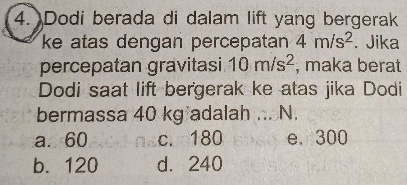 Dodi berada di dalam lift yang bergerak
ke atas dengan percepatan 4m/s^2. Jika
percepatan gravitasi 10m/s^2 , maka berat
Dodi saat lift bergerak ke atas jika Dodi
bermassa 40 kg adalah ... N.
a. 60 c. 180 e. 300
b. 120 d. 240