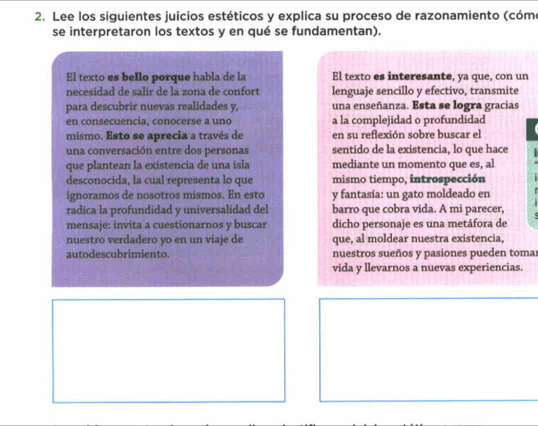 Lee los siguientes juicios estéticos y explica su proceso de razonamiento (cóme 
se interpretaron los textos y en qué se fundamentan). 
El texto es bello porque habla de la El texto es interesante, ya que, con un 
necesidad de salir de la zona de confort lenguaje sencillo y efectivo, transmite 
para descubrir nuevas realidades y, una enseñanza. Esta se logra gracias 
en consecuencia, conocerse a uno a la complejidad o profundidad 
mismo. Esto se aprecia a través de en su reflexión sobre buscar el 
una conversación entre dos personas sentido de la existencia, lo que hace 
que plantean la existencia de una isla mediante un momento que es, al 
desconocida, la cual representa lo que mismo tiempo, introspección 
ignoramos de nosotros mismos. En esto y fantasía: un gato moldeado en 
radica la profundidad y universalidad del barro que cobra vida. A mi parecer, 
mensaje: invita a cuestionarnos y buscar dicho personaje es una metáfora de 
nuestro verdadero yo en un viaje de que, al moldear nuestra existencia, 
autodescubrimiento. nuestros sueños y pasiones pueden toma 
vida y llevarnos a nuevas experiencias.