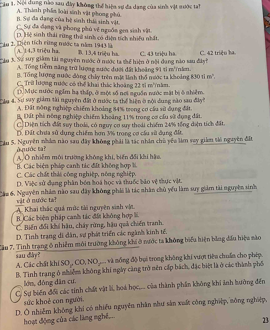 Nội dung nào sau đây không thể hiện sự đa dạng của sinh vật nước ta?
A. Thành phần loài sinh vật phong phú.
B. Sự đa dạng của hệ sinh thái sinh vật.
C. Sự đa dạng và phong phú về nguồn gen sinh vật.
D. Hệ sinh thái rừng thứ sinh có diện tích nhiều nhất.
Câu 2. Diện tích rừng nước ta năm 1943 là
A. 14,3 triệu ha. B. 13,4 triệu ha. C. 43 triệu ha. C. 42 triệu ha.
Câu 3. Sự suy giảm tài nguyên nước ở nước ta thể hiện ở nội dung nào sau đây?
A. Tổng tiểm năng trữ lượng nước dưới đất khoảng 91 tỉ : m ³/năm.
B. Tổng lượng nước dòng chảy trên mặt lãnh thổ nước ta khoảng 830tim^3.
C. Trữ lượng nước có thể khai thác khoảng 22 tỉ m^3 /năm.
D. Mực nước ngầm hạ thấp, ở một số nơi nguồn nước mặt bị ô nhiễm.
Câu 4. Sự suy giảm tài nguyên đất ở nước ta thể hiện ở nội dung nào sau đây?
A. Đất nông nghiệp chiếm khoảng 84% trong cơ cấu sử dụng đất.
B Đất phi nông nghiệp chiếm khoảng 11% trong cơ cấu sử dụng đất.
C. Diện tích đất suy thoái, có nguy cơ suy thoái chiếm 24% tổng diện tích đất.
D. Đất chưa sử dụng chiếm hơn 3% trong cơ cấu sử dụng đất.
Câu 5. Nguyên nhân nào sau đây không phải là tác nhân chủ yếu làm suy giảm tài nguyên đất
ở nước ta?
A. Ô nhiễm môi trường không khí, biến đổi khí hậu.
B. Các biện pháp canh tác đất không hợp lí.
C. Các chất thải công nghiệp, nông nghiệp.
D. Việc sử dụng phân bón hoá học và thuốc bảo vệ thực vật.
Câu 6. Nguyên nhân nào sau đây không phải là tác nhân chủ yếu làm suy giảm tài nguyên sinh
vật ở nước ta?
A. Khai thác quá mức tài nguyên sinh vật.
B. Các biện pháp canh tác đất không hợp lí.
C. Biến đổi khí hậu, cháy rừng, hậu quả chiến tranh.
D. Tình trạng di dân, sự phát triển các ngành kinh tế.
Câu 7. Tình trạng ô nhiễm môi trường không khí ở nước ta không biểu hiện bằng dấu hiệu nào
sau đây?
A. Các chất khí 8 O_2,CO,NO_2,... và nổng độ bụi trong không khí vượt tiêu chuẩn cho phép.
B. Tình trạng ô nhiễm không khí ngày càng trở nên cấp bách, đặc biệt là ở các thành phố
lớn, đông dân cư.
C. Sự biến đổi các tính chất vật lí, hoá học,... của thành phần không khí ảnh hưởng đến
sức khoẻ con người.
D. Ô nhiễm không khí có nhiều nguyên nhân như sản xuất công nghiệp, nông nghiệp,
hoạt động của các làng nghề,...
23