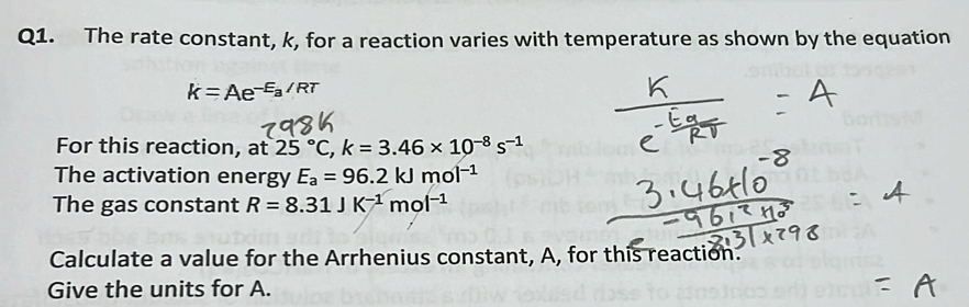 The rate constant, k, for a reaction varies with temperature as shown by the equation
k=Ae^(-E_a)/RT
For this reaction, at 25°C, k=3.46* 10^(-8)s^(-1)
The activation energy E_a=96.2kJmol^(-1)
The gas constant R=8.31JK^(-1)mol^(-1)
Calculate a value for the Arrhenius constant, A, for this reaction. 
Give the units for A.