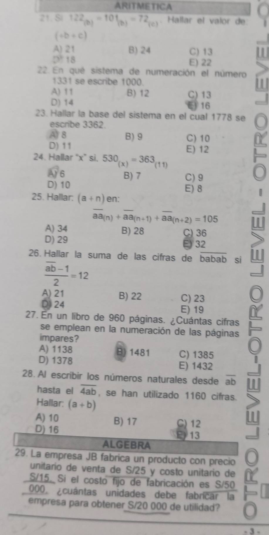 ARITMETICA
21. Si 122_(b)=101_(b)=72_(c) Hallar el valor de
(+b+c)
A) 21 B) 24 C) 13
D 18
E) 22
22. En qué sistema de numeración el número
1331 se escribe 1000.
A) 11 B) 12 C) 13
D) 14 16
23. Hallar la base del sistema en el cual 1778 se
escribe 3362.
A 8 B) 9 C) 10
D) 11 E) 12
24. Hallar “x” si. 530_(x)=363_(11)
A) 6 B) 7 C) 9
D) 10
E) 8
25. Hallar: (a+n) en:
overline aa_(n)+overline aa_(n+1)+overline aa_(n+2)=105
A) 34 B) 28 C) 36
D) 29
E) 32
26. Hallar la suma de las cifras de babab si
frac overline ab-12=12
A) 21 B) 22
C) 23
D) 24 E) 19
27. En un libro de 960 páginas. ¿Cuántas cifras
se emplean en la numeración de las páginas
impares?
A) 1138 B) 1481 C) 1385
D) 1378
E) 1432
28. Al escribir los números naturales desde ab
hasta el overline 4ab , se han utilizado 1160 cifras.
Hallar: (a+b)
A) 10 B) 17 C) 12
D) 16
E 13
ALGEBRA
29. La empresa JB fabrica un producto con precio
unitario de venta de S/25 y costo unitario de
S/15. Si el costo fijo de fabricación es S/50
000, ¿cuántas unidades debe fabricar la
empresa para obtener S/20 000 de utilidad?
- 3 -