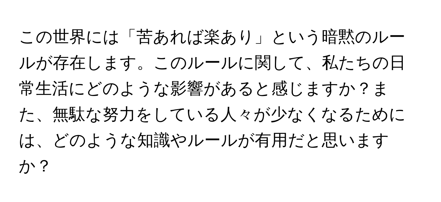 この世界には「苦あれば楽あり」という暗黙のルールが存在します。このルールに関して、私たちの日常生活にどのような影響があると感じますか？また、無駄な努力をしている人々が少なくなるためには、どのような知識やルールが有用だと思いますか？