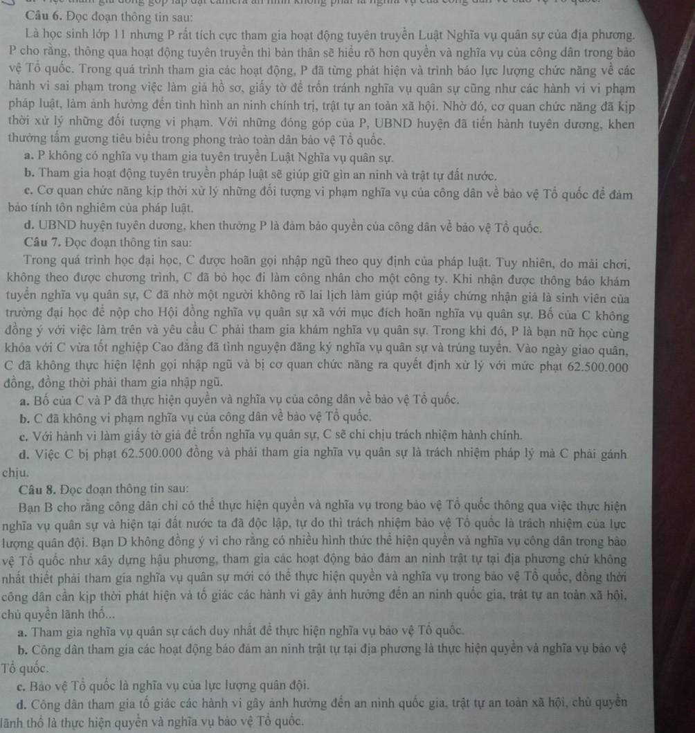 Đọc đoạn thông tin sau:
Là học sinh lớp 11 nhưng P rất tích cực tham gia hoạt động tuyên truyền Luật Nghĩa vụ quân sự của địa phương.
P cho rằng, thông qua hoạt động tuyên truyền thì bản thân sẽ hiều rõ hơn quyền và nghĩa vụ của công dân trong bảo
vệ Tổ quốc. Trong quá trình tham gia các hoạt động, P đã từng phát hiện và trình báo lực lượng chức năng về các
hành vi sai phạm trong việc làm giả hồ sơ, giấy tờ để trốn tránh nghĩa vụ quân sự cũng như các hành vi vi phạm
pháp luật, làm ảnh hưởng đến tình hình an ninh chính trị, trật tự an toàn xã hội. Nhờ đó, cơ quan chức năng đã kịp
thời xử lý những đối tượng vi phạm. Với những đóng góp của P, UBND huyện đã tiến hành tuyên dương, khen
thưởng tấm gương tiêu biểu trong phong trào toàn dân bảo vệ Tổ quốc.
a. P không có nghĩa vụ tham gia tuyên truyền Luật Nghĩa vụ quân sự.
b. Tham gia hoạt động tuyên truyền pháp luật sẽ giúp giữ gìn an ninh và trật tự đất nước.
c. Cơ quan chức năng kịp thời xử lý những đối tượng vi phạm nghĩa vụ của công dân về bảo vệ Tổ quốc đề đảm
bảo tính tôn nghiêm của pháp luật.
d. UBND huyện tuyên dương, khen thưởng P là đảm bảo quyền của công dân về bảo vệ Tổ quốc.
Câu 7. Đọc đoạn thông tin sau:
Trong quá trình học đại học, C được hoãn gọi nhập ngũ theo quy định của pháp luật. Tuy nhiên, do mài chơi,
không theo được chương trình, C đã bò học đi làm công nhân cho một công ty. Khi nhận được thông báo khám
tuyển nghĩa vụ quân sự, C đã nhờ một người không rõ lai lịch làm giúp một giấy chứng nhận giả là sinh viên của
trường đại học để nộp cho Hội đồng nghĩa vụ quân sự xã với mục đích hoãn nghĩa vụ quân sự. Bố của C không
đồng ý với việc làm trên và yêu cầu C phải tham gia khám nghĩa vụ quân sự. Trong khi đó, P là bạn nữ học cùng
khóa với C vừa tốt nghiệp Cao đẳng đã tình nguyện đăng ký nghĩa vụ quân sự và trúng tuyển. Vào ngày giao quân,
C đã không thực hiện lệnh gọi nhập ngũ và bị cơ quan chức năng ra quyết định xử lý với mức phạt 62.500.000
đồng, đồng thời phải tham gia nhập ngũ.
a. Bố của C và P đã thực hiện quyền và nghĩa vụ của công dân về bảo vệ Tổ quốc.
b. C đã không vi phạm nghĩa vụ của công dân về bảo vệ Tổ quốc.
c. Với hành vi làm giấy tờ giả đề trồn nghĩa vụ quân sự, C sẽ chỉ chịu trách nhiệm hành chính.
đ. Việc C bị phạt 62.500.000 đồng và phải tham gia nghĩa vụ quân sự là trách nhiệm pháp lý mà C phải gánh
chju.
Câu 8. Đọc đoạn thông tin sau:
Bạn B cho rằng công dân chỉ có thể thực hiện quyền và nghĩa vụ trong bảo vệ Tổ quốc thông qua việc thực hiện
nghĩa vụ quân sự và hiện tại đất nước ta đã độc lập, tự do thì trách nhiệm bảo vệ Tổ quốc là trách nhiệm của lực
lượng quân đội. Bạn D không đồng ý vì cho rằng có nhiều hình thức thể hiện quyền và nghĩa vụ công dân trong bào
vệ Tổ quốc như xây dựng hậu phương, tham gia các hoạt động bảo đảm an ninh trật tự tại địa phương chứ không
nhất thiết phải tham gia nghĩa vụ quân sự mới có thể thực hiện quyền và nghĩa vụ trong bảo vệ Tổ quốc, đồng thời
công dân cần kịp thời phát hiện và tố giác các hành vi gây ảnh hưởng đến an ninh quốc gia, trật tự an toàn xã hội,
chủ quyền lãnh thố...
a. Tham gia nghĩa vụ quân sự cách duy nhất đề thực hiện nghĩa vụ báo vệ Tổ quốc.
b. Công dân tham gia các hoạt động báo đảm an ninh trật tự tại địa phương là thực hiện quyền và nghĩa vụ bảo vệ
Tổ quốc.
c. Bảo vệ Tổ quốc là nghĩa vụ của lực lượng quân đội.
d. Công dân tham gia tố giác các hành vi gây ảnh hưởng đến an nình quốc gia, trật tự an toàn xã hội, chủ quyền
lãnh thổ là thực hiện quyền và nghĩa vụ bảo vệ Tổ quốc.