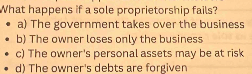 What happens if a sole proprietorship fails?
a) The government takes over the business
b) The owner loses only the business
c) The owner's personal assets may be at risk
d) The owner's debts are forgiven