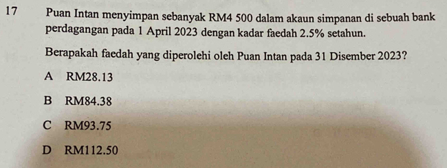 Puan Intan menyimpan sebanyak RM4 500 dalam akaun simpanan di sebuah bank
perdagangan pada 1 April 2023 dengan kadar faedah 2.5% setahun.
Berapakah faedah yang diperolehi oleh Puan Intan pada 31 Disember 2023?
A RM28.13
B RM84.38
C RM93.75
D RM112.50