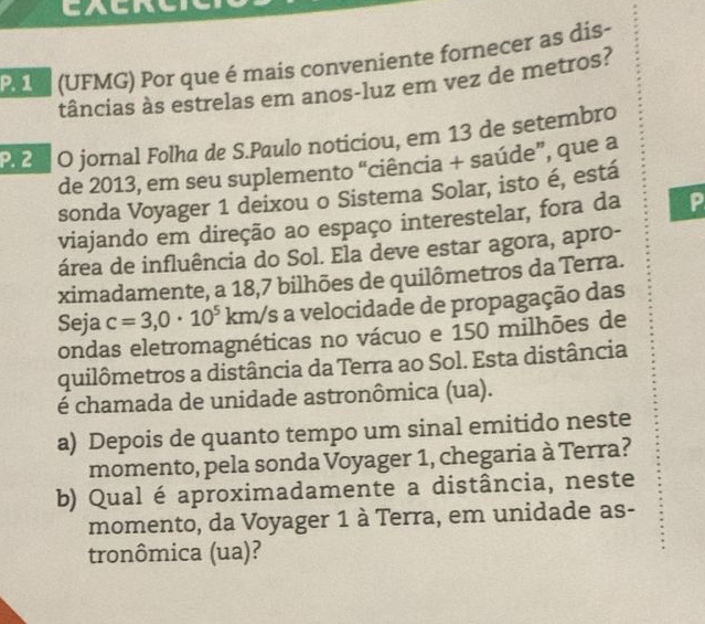 Pa (UFMG) Por que é mais conveniente fornecer as dis- 
tâncias às estrelas em anos-luz em vez de metros? 
P. 21 O jornal Folha de S.Paulo noticiou, em 13 de setembro 
de 2013, em seu suplemento “ciência + saúde”, que a 
sonda Voyager 1 deixou o Sistema Solar, isto é, está 
viajando em direção ao espaço interestelar, fora da P 
área de influência do Sol. Ela deve estar agora, apro- 
ximadamente, a 18,7 bilhões de quilômetros da Terra. 
Seja c=3,0· 10^5 km/s a velocidade de propagação das 
ondas eletromagnéticas no vácuo e 150 milhões de 
quilômetros a distância da Terra ao Sol. Esta distância 
é chamada de unidade astronômica (ua). 
a) Depois de quanto tempo um sinal emitido neste 
momento, pela sonda Voyager 1, chegaria à Terra? 
b) Qual é aproximadamente a distância, neste 
momento, da Voyager 1 à Terra, em unidade as- 
tronômica (ua)?