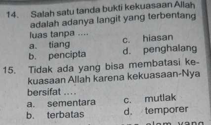 Salah satu tanda bukti kekuasaan Allah
adalah adanya langit yang terbentang
luas tanpa ....
a. tiang c. hiasan
b. pencipta d. penghalang
15. Tidak ada yang bisa membatasi ke-
kuasaan Allah karena kekuasaan-Nya
bersifat ...
a. sementara c. mutlak
b. terbatas d. temporer