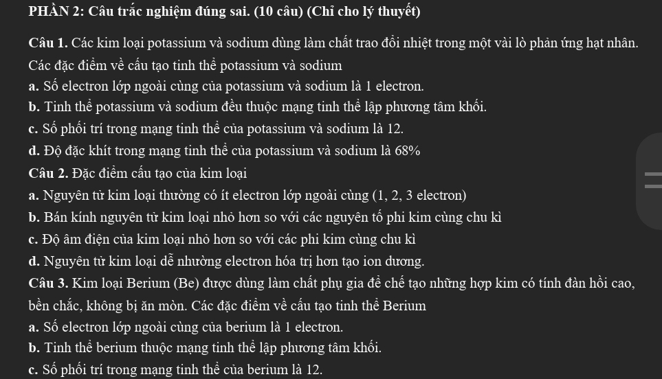 PHÀN 2: Câu trắc nghiệm đúng sai. (10 câu) (Chỉ cho lý thuyết)
Câu 1. Các kim loại potassium và sodium dùng làm chất trao đồi nhiệt trong một vài lò phản ứng hạt nhân.
Các đặc điểm về cấu tạo tinh thể potassium và sodium
a. Số electron lớp ngoài cùng của potassium và sodium là 1 electron.
b. Tinh thể potassium và sodium đều thuộc mạng tinh thể lập phương tâm khối.
c. Số phối trí trong mạng tinh thề của potassium và sodium là 12.
d. Độ đặc khít trong mạng tinh thể của potassium và sodium là 68%
Câu 2. Đặc điểm cấu tạo của kim loại
a. Nguyên tử kim loại thường có ít electron lớp ngoài cùng (1, 2, 3 electron)
b. Bán kính nguyên tử kim loại nhỏ hơn so với các nguyên tổ phi kim cùng chu kì
c. Độ âm điện của kim loại nhỏ hơn so với các phi kim cùng chu kì
d. Nguyên tử kim loại dễ nhường electron hóa trị hơn tạo ion dương.
Câu 3. Kim loại Berium (Be) được dùng làm chất phụ gia đề chế tạo những hợp kim có tính đàn hồi cao,
bền chắc, không bị ăn mòn. Các đặc điểm về cấu tạo tinh thể Berium
a. Số electron lớp ngoài cùng của berium là 1 electron.
b. Tinh thể berium thuộc mạng tinh thể lập phương tâm khối.
c. Số phối trí trong mạng tinh thề của berium là 12.