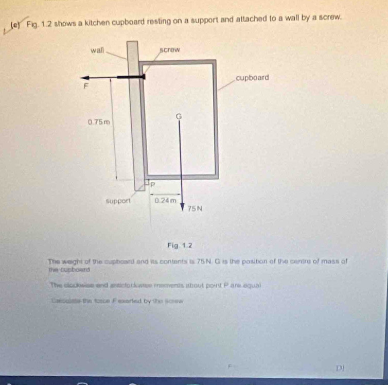 Fig. 1.2 shows a kitchen cupboard resting on a support and attached to a wall by a screw. 
Fig 1.2 
The weight of the cupboard and its contents is 75N. G is the position of the centre of mass of 
the cupboard 
The clockwise and raictorkwase mements abrout point Pare equal 
Cassolate the torce Fexarted by the screw 
D3)