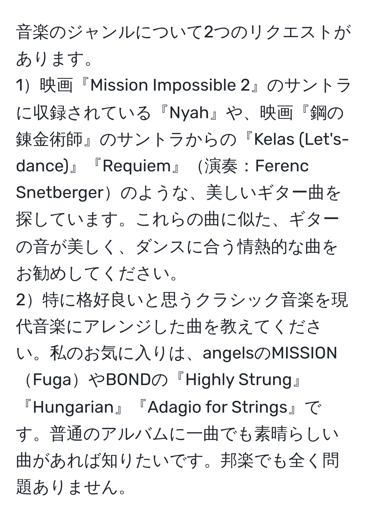 音楽のジャンルについて2つのリクエストがあります。  
1映画『Mission Impossible 2』のサントラに収録されている『Nyah』や、映画『鋼の錬金術師』のサントラからの『Kelas (Let's-dance)』『Requiem』演奏：Ferenc Snetbergerのような、美しいギター曲を探しています。これらの曲に似た、ギターの音が美しく、ダンスに合う情熱的な曲をお勧めしてください。  
2特に格好良いと思うクラシック音楽を現代音楽にアレンジした曲を教えてください。私のお気に入りは、angelsのMISSIONFugaやBONDの『Highly Strung』『Hungarian』『Adagio for Strings』です。普通のアルバムに一曲でも素晴らしい曲があれば知りたいです。邦楽でも全く問題ありません。