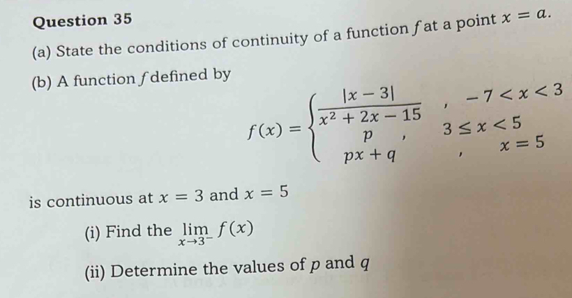 State the conditions of continuity of a function fat a point x=a. 
(b) A function f defined by
f(x)=beginarrayl  (|x-3|)/x^2+2x-15 ,-7 <5 px+q,x=5endarray.
is continuous at x=3 and x=5
(i) Find the limlimits _xto 3^-f(x)
(ii) Determine the values of p and q