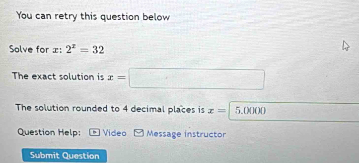 You can retry this question below 
Solve for x : 2^x=32
The exact solution is x=□
The solution rounded to 4 decimal places is x=5.0000
Question Help: D Video Message instructor 
Submit Question