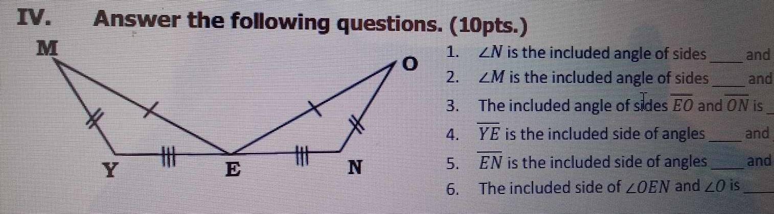 Answer the following questions. (10pts.) 
1. ∠ N is the included angle of sides_ and 
2. ∠ M is the included angle of sides _and 
3. The included angle of sides overline EO and overline ON is_ 
4. overline YE is the included side of angles _and 
5. EN
is the included side of angles_ and 
6. The included side of ∠ OEN and ∠ O is_