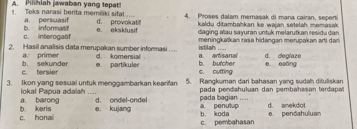 Pilihlah jawaban yang tepat!
1. Teks narasi berita memiliki sifat …. 4. Proses dalam memasak di mana cairan, seperti
a. persuasif d. provokatif kaldu ditambahkan ke wajan setelah memasak
b. informatif e. eksklusif daging atau sayuran untuk melarutkan residu dan
c. interogatif meningkatkan rasa hidangan merupakan arti dari
2. Hasil analisis data merupakan sumber informasi … istilah ....
a. primer d. komersial a. artisanal d. deglaze
b. sekunder e. partikuler b. butcher e. eating
c. tersier c. cutting
3. Ikon yang sesuai untuk menggambarkan kearifan 5. Rangkuman dari bahasan yang sudah dituliskan
lokal Papua adalah .... pada pendahuluan dan pembahasan terdapat
a. barong d. ondel-ondel pada bagian ....
b. keris e. · kujang a. penutup d. anekdot
c. honai b. koda e. pendahuluan
c. pembahasan