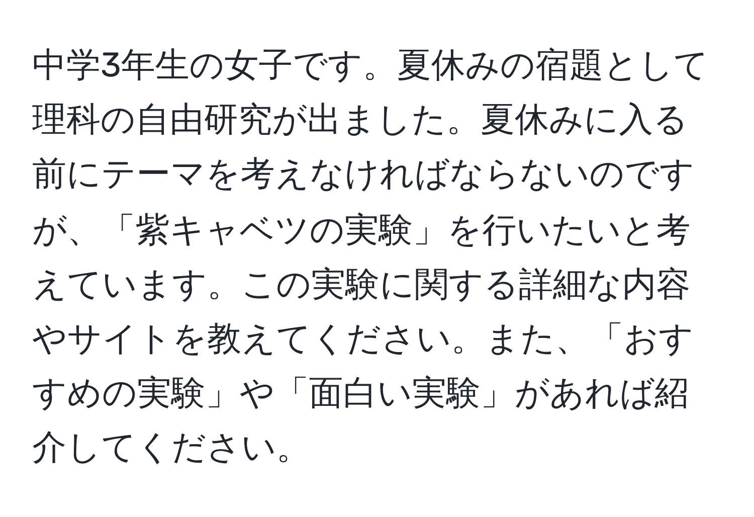 中学3年生の女子です。夏休みの宿題として理科の自由研究が出ました。夏休みに入る前にテーマを考えなければならないのですが、「紫キャベツの実験」を行いたいと考えています。この実験に関する詳細な内容やサイトを教えてください。また、「おすすめの実験」や「面白い実験」があれば紹介してください。