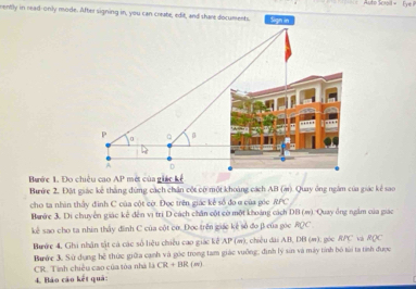 Aute Sciail = Eye P 
rently in read-only mode. After signing in, you can create, edit, and share documents. Sign in 
Bước 1. Đo chiều cao AP * mét của giác kể 
Bước 2. Đặt giác kế thắng đứng cách chân cột có một khoảng cách AB (ạ). Quay ông ngắm của giác kẻ sao 
cho ta nhìn thấy đinh C của cột cờ. Đọc trên giác kể số đo ở của góc RPC
Bước 3. Di chuyển giác kể dến vị trì D cách chân cột cờ một khoảng cách DB(m) 1Quay ông ngắm của giác 
kê sao cho ta nhìn thấy đình C của cột cơ. Đọc trên giác kê số đo β của góc RQC
Bước 4, Ghi nhận tật cả các số liệu chiều cao giác kể AP (m), chiều đài AB DB (m); góc RPC RQC
Bước 3. Sử dụng hệ thức giữa cạnh và góc trong tam giác vuỡng, định lý sin và máy tính bộ tài ta tính được 
CR. Tính chiều cao của tòa nhà là CR+BR (w) 
4. Báo cáo kết quả: