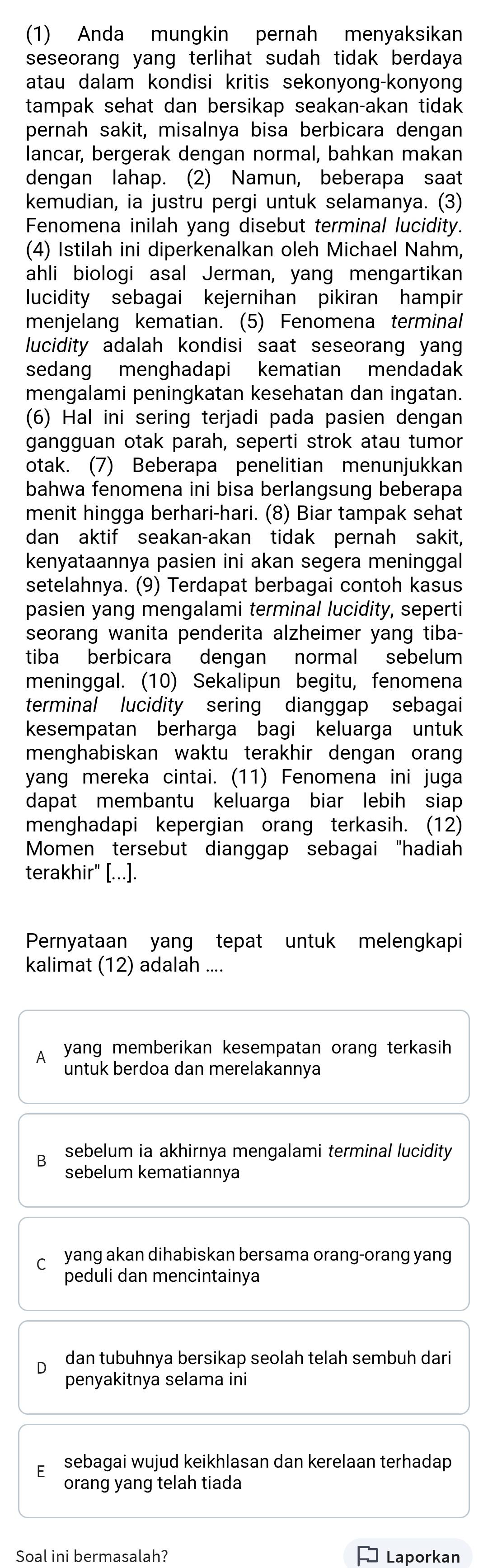 (1) Anda mungkin pernah menyaksikan
seseorang yang terlihat sudah tidak berdaya
atau dalam kondisi kritis sekonyong-konyon
tampak sehat dan bersikap seakan-akan tidak
pernah sakit, misalnya bisa berbicara dengan
lancar, bergerak dengan normal, bahkan makan
dengan lahap. (2) Namun, beberapa saat
kemudian, ia justru pergi untuk selamanya. (3)
Fenomena inilah yang disebut terminal lucidity.
(4) Istilah ini diperkenalkan oleh Michael Nahm,
ahli biologi asal Jerman, yang mengartikan
lucidity sebagai kejernihan pikiran hampir
menjelang kematian. (5) Fenomena terminal
lucidity adalah kondisi saat seseorang yang
sedang menghadapi kematian mendadak
mengalami peningkatan kesehatan dan ingatan.
(6) Hal ini sering terjadi pada pasien dengan
gangguan otak parah, seperti strok atau tumor
otak. (7) Beberapa penelitian menunjukkan
bahwa fenomena ini bisa berlangsung beberapa
menit hingga berhari-hari. (8) Biar tampak sehat
dan aktif seakan-akan tidak pernah sakit,
kenyataannya pasien ini akan segera meninggal 
setelahnya. (9) Terdapat berbagai contoh kasus
pasien yang mengalami terminal lucidity, seperti
seorang wanita penderita alzheimer yang tiba-
tiba berbicara dengan normal sebelum
meninggal. (10) Sekalipun begitu, fenomena
terminal lucidity sering dianggap sebagai
kesempatan berharga bagi keluarga untuk
menghabiskan waktu terakhir dengan orang
yang mereka cintai. (11) Fenomena ini juga
dapat membantu keluarga biar lebih siap
menghadapi kepergian orang terkasih. (12)
Momen tersebut dianggap sebagai "hadiah
terakhir" [...].
Pernyataan yang tepat untuk melengkapi
kalimat (12) adalah ....
A yang memberikan kesempatan orang terkasih
untuk berdoa dan merelakannya
B sebelum ia akhirnya mengalami terminal lucidity 
sebelum kematiannya
c yang akan dihabiskan bersama orang-orang yang
peduli dan mencintainya
dan tubuhnya bersikap seolah telah sembuh dari
penyakitnya selama ini
sebagai wujud keikhlasan dan kerelaan terhadap 
orang yang telah tiada
Soal ini bermasalah? ] Laporkan