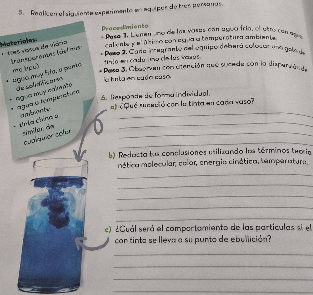 Realicen el siguiente experimento en equipos de tres personas. 
Procedimiento 
* Paso 1. Llenen uno de los vasos con agua fría, el otro con agua 
Materiales: 
transparentes (del mis- caliente y el último con agua a temperatura ambiente. 
• tres vasos de vidrio 
Paso 2. Cada integrante del equipo deberá colocar una gota de 
tinta en cada uno de los vasos. 
mo tipo) 
Paso 3. Observen con atención qué sucede con la dispersión de 
agua muy fría, a punto 
de solidificarse 
la tinta en cada caso. 
agua muy caliente 
6. Responde de forma individual. 
_ 
agua a temperatura 
a) ¿Qué sucedió con la tinta en cada vaso? 
_ 
tinta china o ambiente 
similar, de 
_ 
cualquier color 
_ 
b) Redacta tus conclusiones utilizando los términos teoría 
nética molecular, calor, energía cinética, temperatura. 
_ 
_ 
_ 
_ 
_ 
c) ¿Cuál será el comportamiento de las partículas si el 
con tinta se lleva a su punto de ebullición? 
_ 
_ 
_ 
_