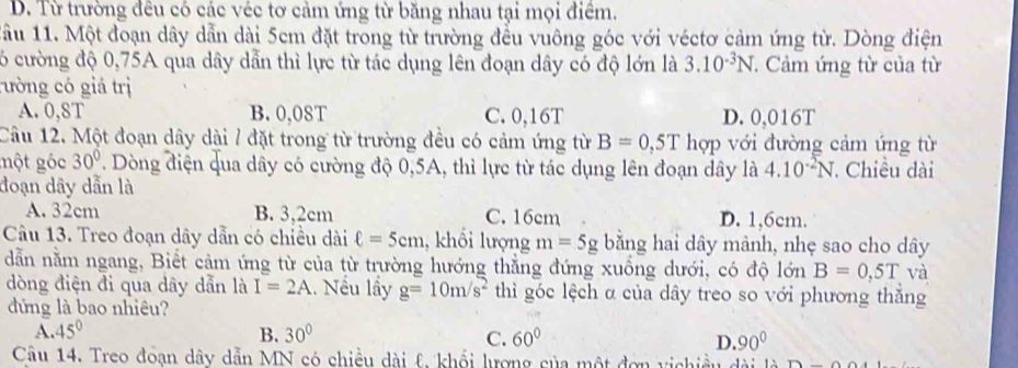 D. Từ trường đêu có các véc tơ cảm ứng từ băng nhau tại mọi điểm.
1ầu 11. Một đoạn dây dẫn dài 5cm đặt trong từ trường đều vuông góc với véctơ cảm ứng từ. Dòng điện
6 cường độ 0,75A qua dây dẫn thì lực từ tác dụng lên đoạn dây có độ lớn là 3.10^(-3)N. Cảm ứng từ của từ
rường có giá trị
A. 0,8T B. 0,08T C. 0,16T D. 0,016T
Câu 12. Một đoạn dây dài / đặt trong từ trường đều có cảm ứng từ B=0,5T hợp với đường cảm ứng từ
một góc 30°. Dòng điện qua dây có cường độ 0,5A, thì lực từ tác dụng lên đoạn dây là 4.10^(-2)N Chiều dài
đoạn dây dẫn là
A. 32cm B. 3,2cm C. 16cm D. 1,6cm.
Câu 13. Treo đoạn dây dẫn có chiều dài ell =5cm , khổi lượng m=5g bằng hai dây mảnh, nhẹ sao cho dây
dẫn nằm ngang, Biết cảm ứng từ của từ trường hướng thẳng đứng xuống dưới, có độ lón B=0,5T và
dòng điện đi qua dây dẫn là I=2A. Nếu lầy g=10m/s^2 thì góc lệch α của dây treo so với phương thắng
đứng là bao nhiêu?
A. 45° B. 30° 60° D. 90°
C.
Câu 14. Treo đoạn dây dẫn MN có chiều dài &, khổi lượng của một đơn vịchiều dài là D