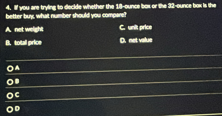 If you are trying to decide whether the 18-ounce box or the 32-ounce box is the
better buy, what number should you compare?
A. net weight C. unit price
B. total price D. net value
A
B
C
D