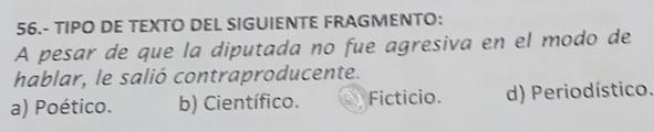 56.- TIPO DE TEXTO DEL SIGUIENTE FRAGMENTO:
A pesar de que la diputada no fue agresiva en el modo de
hablar, le salió contraproducente.
a) Poético. b) Científico. Ficticio. d) Periodístico.