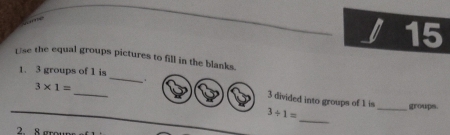 a 15
Use the equal groups pictures to fill in the blanks.
_
1. 3 groups of 1 is
1
3* 1= _ _groups.
3 divided into groups of 1 is
_
3/ 1=
2.