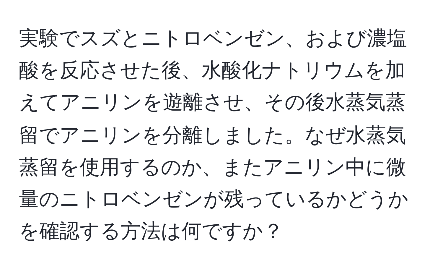 実験でスズとニトロベンゼン、および濃塩酸を反応させた後、水酸化ナトリウムを加えてアニリンを遊離させ、その後水蒸気蒸留でアニリンを分離しました。なぜ水蒸気蒸留を使用するのか、またアニリン中に微量のニトロベンゼンが残っているかどうかを確認する方法は何ですか？