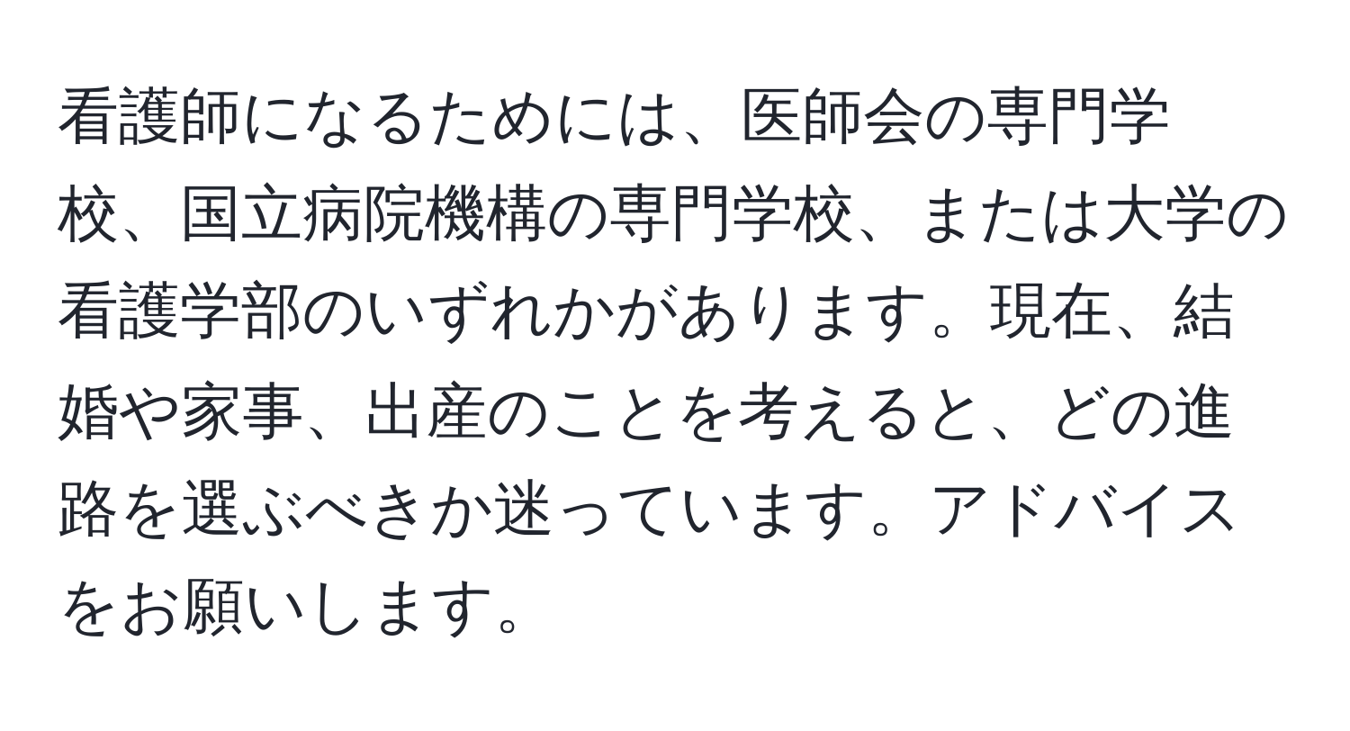 看護師になるためには、医師会の専門学校、国立病院機構の専門学校、または大学の看護学部のいずれかがあります。現在、結婚や家事、出産のことを考えると、どの進路を選ぶべきか迷っています。アドバイスをお願いします。