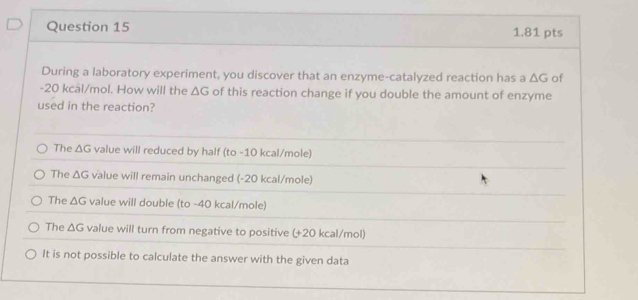 1,81 pts
During a laboratory experiment, you discover that an enzyme-catalyzed reaction has a △ G of
-20 kcal/mol. How will the △ G of this reaction change if you double the amount of enzyme
used in the reaction?
The △ G value will reduced by half (to -10 kcal/mole)
The △ G value will remain unchanged (-20 kcal/mole)
The △ G value will double (to -40 kcal/mole)
The △ G value will turn from negative to positive (+20 kcal/mol)
It is not possible to calculate the answer with the given data