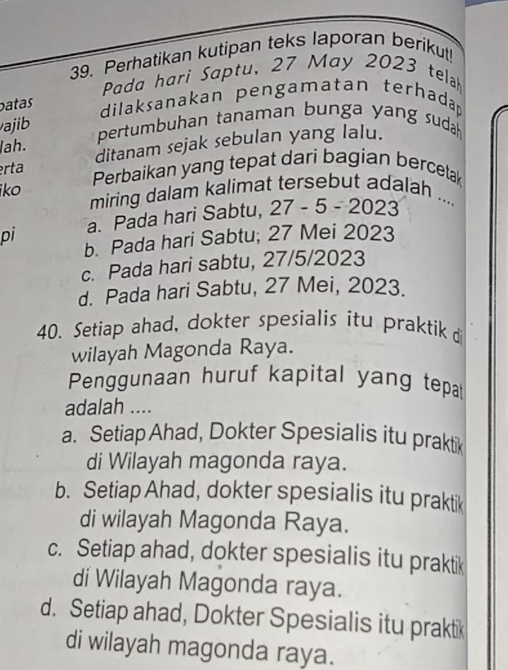 Perhatikan kutipan teks laporan berikut!
Pada hari Saptu, 27 May 2023 telah
batas
dilaksanakan pengamatan terhadap
vaji 
pertumbuhan tanaman bunga yang suda 
lah.
ditanam sejak sebulan yang lalu.
erta Perbaikan yang tepat dari bagian bercetak
iko miring dalam kalimat tersebut adalah ....
pi a. Pada hari Sabtu, , 27 - 5 - 2023
b. Pada hari Sabtu; 27 Mei 2023
c. Pada hari sabtu, 27/5/2023
d. Pada hari Sabtu, 27 Mei, 2023.
40. Setiap ahad, dokter spesialis itu praktik d
wilayah Magonda Raya.
Penggunaan huruf kapital yang tepat
adalah ....
a. Setiap Ahad, Dokter Spesialis itu praktik
di Wilayah magonda raya.
b. Setiap Ahad, dokter spesialis itu praktik
di wilayah Magonda Raya.
c. Setiap ahad, dokter spesialis itu praktik
di Wilayah Magonda raya.
d. Setiap ahad, Dokter Spesialis itu praktik
di wilayah magonda raya.