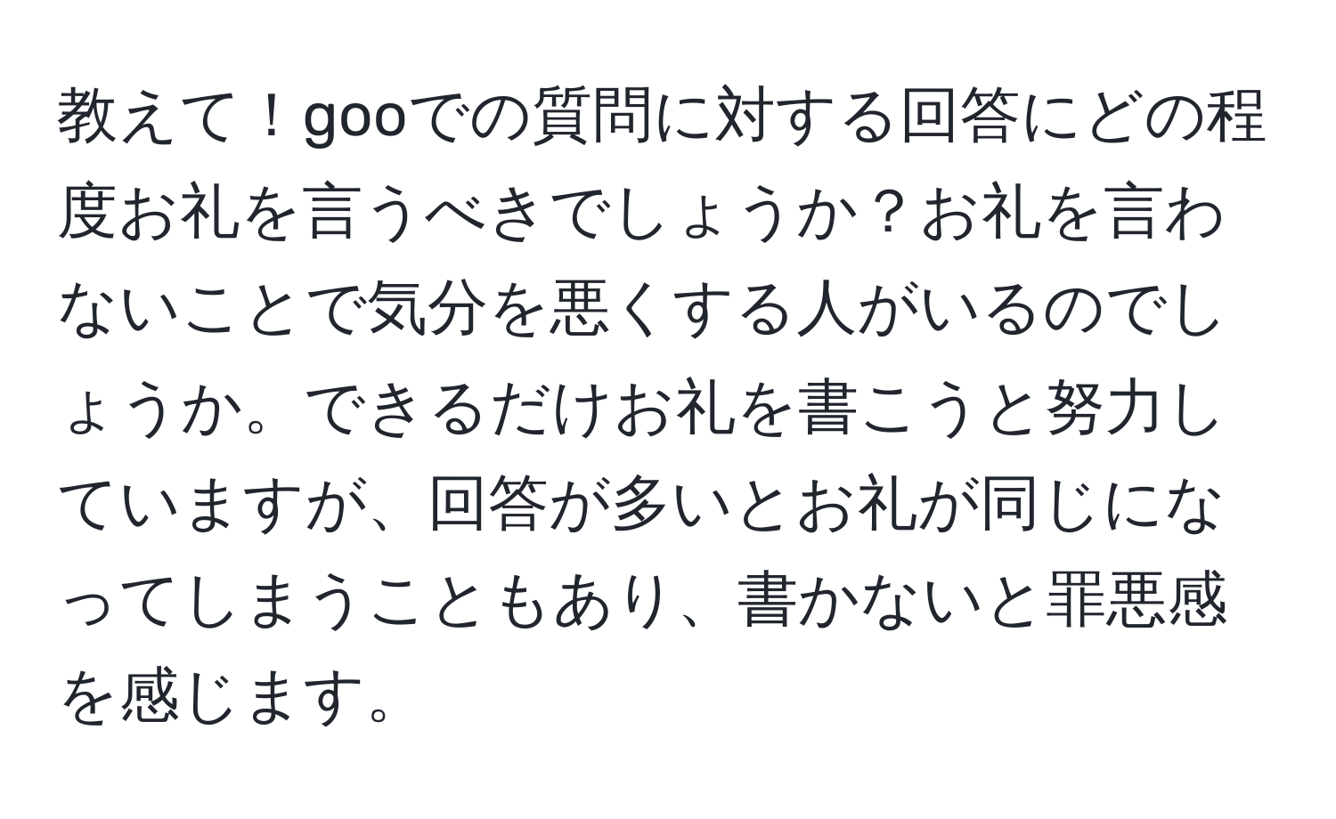 教えて！gooでの質問に対する回答にどの程度お礼を言うべきでしょうか？お礼を言わないことで気分を悪くする人がいるのでしょうか。できるだけお礼を書こうと努力していますが、回答が多いとお礼が同じになってしまうこともあり、書かないと罪悪感を感じます。