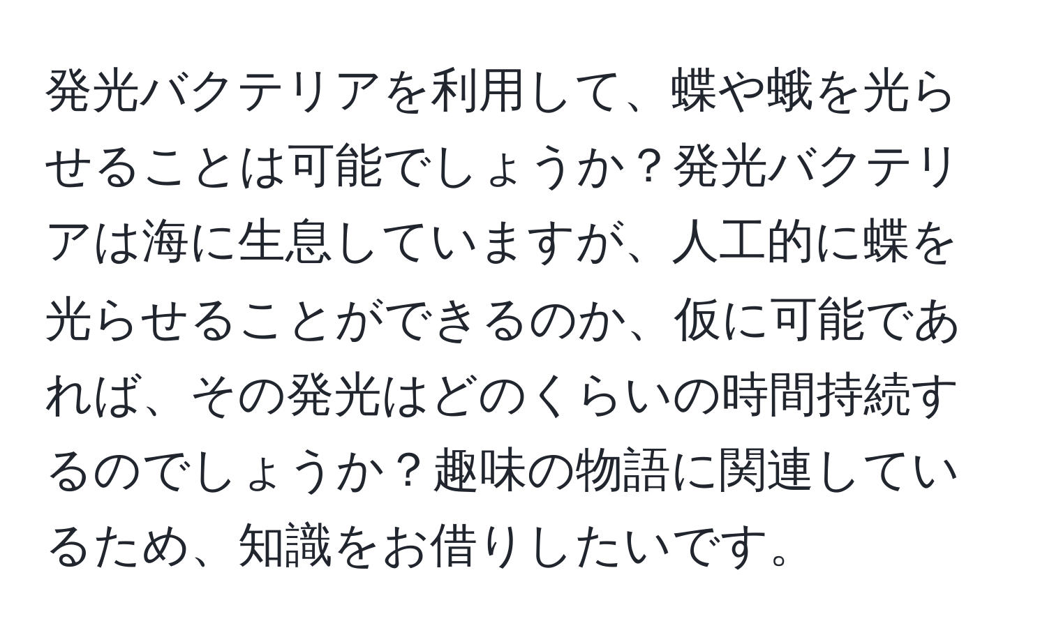 発光バクテリアを利用して、蝶や蛾を光らせることは可能でしょうか？発光バクテリアは海に生息していますが、人工的に蝶を光らせることができるのか、仮に可能であれば、その発光はどのくらいの時間持続するのでしょうか？趣味の物語に関連しているため、知識をお借りしたいです。