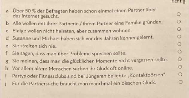 richtig 
a Über 50 % der Befragten haben schon einmal einen Partner über 
das Internet gesucht. 
b Alle wollen mit ihrer Partnerin / ihrem Partner eine Familie gründen. 
c Einige wollen nicht heiraten, aber zusammen wohnen. 
d Susanne und Michael haben sich vor drei Jahren kennengelernt. 
e Sie streiten sich nie. 
f Sie sagen, dass man über Probleme sprechen sollte. 
g Sie meinen, dass man die glücklichen Momente nicht vergessen sollte. 
h Vor allem ältere Menschen suchen ihr Glück oft online. 
i Partys oder Fitnessclubs sind bei Jüngeren beliebte „Kontaktbörsen". 
j Für die Partnersuche braucht man manchmal ein bisschen Glück.