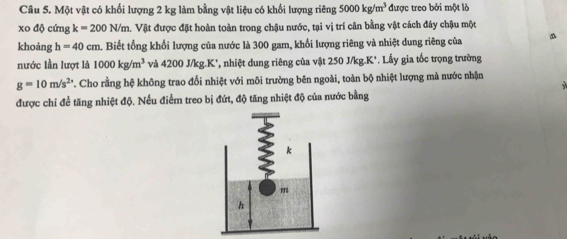 Một vật có khối lượng 2 kg làm bằng vật liệu có khối lượng riêng 5000kg/m^3 được treo bởi một lỏ 
xo độ cứng k=200N/m a. Vật được đặt hoàn toàn trong chậu nước, tại vị trí cân bằng vật cách đáy chậu một 
khoảng h=40cm. Biết tổng khối lượng của nước là 300 gam, khối lượng riêng và nhiệt dung riêng của 
n 
nước lần lượt là 1000kg/m^3 và 4200 J/kg. K’, nhiệt dung riêng của vật 250 J/kg. K². Lấy gia tốc trọng trường
g=10m/s^(2,) T. Cho rằng hệ không trao đổi nhiệt với môi trường bên ngoài, toàn bộ nhiệt lượng mà nước nhận 
được chi đề tăng nhiệt độ. Nếu điểm treo bị đứt, độ tăng nhiệt độ của nước bằng