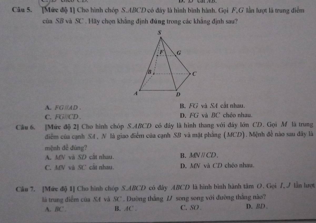 cat AB
Câu 5. [Mức độ 1] Cho hình chóp S. ABCD có đáy là hình bình hành. Gọi F,G lần lượt là trung điểm
ciaSB và SC . Hãy chọn khẳng định đúng trong các khẳng định sau?
A. FG //AD. B. FG và SA cắt nhau.
C. FG//CD. D. FG và BC chéo nhau.
Câu 6. [Mức độ 2] Cho hình chóp S. ABCD có đáy là hình thang với đáy lớn CD. Gọi Mô là trung
điểm của cạnh S4, N là giao điểm của cạnh SB và mặt phẳng (MCD). Mệnh đề nào sau đây là
mệnh đề dúng?
A. MN và SD cắt nhau. B. MNparallel CD.
C. MN và SC cắt nhau. D. MN và CD chéo nhau.
Câu 7. [Mức độ 1] Cho hình chóp S. ABCD có đáy ABCD là hình bình hành tâm O. Gọi 7, J lần lượt
là trung điểm của SA và SC . Dường thắng IJ song song với đường thắng nào?
A. BC ' . B. AC. C. SO . D. BD.