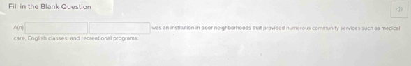 Fill in the Blank Question 
< 
<tex>A(n)□ □ was an institution in poor neighborhoods that provided numerous community services such as medical 
care, English classes, and recreational programs.