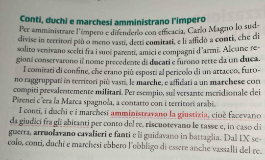 Conti, duchi e marchesi amministrano l’impero 
Per amministrare l’impero e difenderlo con efficacia, Carlo Magno lo sud- 
divise in territori più o meno vasti, detti comitati, e li affidò a conti, che di 
solito venivano scelti fra i suoi parenti, amici e compagni d’armi. Alcune re- 
gioni conservarono il nome precedente di ducati e furono rette da un duca. 
I comitati di confine, che erano più esposti al pericolo di un attacco, furo- 
no raggruppati in territori più vasti, le marche, e affidati a un marchese con 
compiti prevalentemente militari. Per esempio, sul versante meridionale dei 
Pirenei c’era la Marca spagnola, a contatto con i territori arabi. 
I conti, i duchi e i marchesi amministravano la giustizia, cioè facevano 
da giudici fra gli abitanti per conto del re, riscuotevano le tasse e, in caso di 
guerra, arruolavano cavalieri e fanti e li guidavano in battaglia. Dal IX se- 
colo, conti, duchi e marchesi ebbero l’obbligo di essere anche vassalli del re.