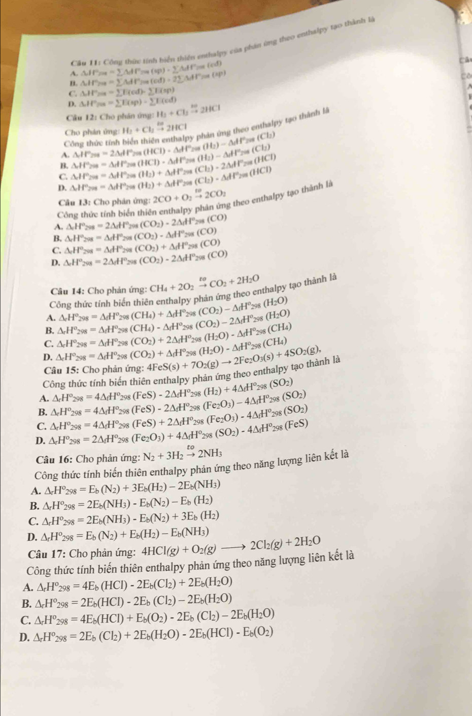 Cầu 11: Công thức tính biển thiên enthalpy của phân ứng theo enthalpy tạo thành là
A. △ HP_200=sumlimits △ dF_fHP_200(sp)· sumlimits △ _iff°) (cd)
Câ
B. △ H° a=sumlimits AdV°/m(od)=2sumlimits △ dF= a(ap)
Co
C. △ H°_2018=sumlimits E(cd)=sumlimits E(sp)
D. M°= =sumlimits E(sp)-sumlimits E(cd)
Câu 12: Cho phán ứng: H_3+Cl_2xrightarrow H^+2HCl
Cho phản ứng: H_2+Cl_2xrightarrow los2HCl phân ứng theo enthalpy tạo thành là
Công thức tính
(3)
A. △ _rH°_298=2△ _rH°_298(HCl)-△ _rH° (H_2)-△ _1H^+_201(Cl_2)
B. △ _rH°_298=△ _rHP_298(HCl)· △ _rH^(+1) (H_2)-△ _fH^+_201(Cl_2)
C. △ _rH°_298=△ _rH°_298(H_2)+△ _rH° 298
D. △ _rH°_298=△ _rH°_298 (H_2)+△ dH° 208 (Cl_2)=△ _dH^2_299(HCl) (Cl_2)=2△ _1H°_201(HCl)
Câu 13: Cho phản ứng: 2CO+O_2xrightarrow te2CO_2
Công thức tính biển thiên enthalpy phân ứng theo enthalpy tạo thành là
A. △ _rH°_298=2△ _rH° 298 (CO_2)-2△ _fH° _28(CO)
B. △ _rH°_298=△ _rH°H^(og) (CO_2)· △ _fH^o_29 (CO)
C. △ _rH°_298=△ _fH° 298 (CO_2)+△ _fH° 298 (CO)
D. △ _rH°_298=2△ _fH° 298 (CO_2)-2△ _fH° 298 (CO)
Câu 14: Cho phản ứng: CH_4+2O_2xrightarrow toCO_2+2H_2O
Công thức tính biển thiên enthalpy phản ứng theo enthalpy tạo thành là
A. △ _rH°_298=△ _fH°_298(CH_4)+△ _fH° 98 (CO_2)-△ _fH^o_2 08 (H_2O)
B. △ _rH°_298=△ _fH^o_298 (CH_4)-△ _fH^o 98 (CO_2)-2△ _fH^o_2 98 (H_2O)
C. △ _rH°_298=△ _fH^o_2 98 (CO_2)+2△ _fH^o 298 (H_2O)-△ _fH^o_298(CH_4)
D. △ _rH^o_298=△ _fH^o_29 (CO_2)+△ _fH^o_2 4FeS(s)+7O_2(g)to 2Fe_2O_3(s)+4SO_2(g), 298 (H_2O)-△ _fH^0_298(CH_4)
Câu 15: Cho phản ứng:
Công thức tính biến thiên enthalpy phản ứng theo enthalpy tạo thành là
A. △ _rH^o_298=4△ _fH^o_2 o९ (FeS)-2△ _fH^o_2 98 (H_2)+4△ _fH^o_298(SO_2)
B. △ _rH°_298=4△ _fH° 298 (FeS)-2△ _fH^o_29 (Fe_2O_3)-4△ _fH^o_298(SO_2)
C. △ _rH°_298=4△ _fH° 298 (FeS)+2△ _fH° 298 (Fe_2O_3)-4△ _fH^o_298(SO_2)
D. △ _rH^o_298=2△ _fH^o 298 (Fe_2O_3)+4△ _fH^o 298 (SO_2)-4△ _fH^o_298(FeS)
Câu 16: Cho phản ứng: N_2+3H_2xrightarrow to2NH_3
Công thức tính biến thiên enthalpy phản ứng theo năng lượng liên kết là
A. △ _rH^o_298=E_b(N_2)+3E_b(H_2)-2E_b(NH_3)
B. △ _rH^o_298=2E_b(NH_3)-E_b(N_2)-E_b(H_2)
C. △ _rH^o_298=2E_b(NH_3)-E_b(N_2)+3E_b(H_2)
D. △ _rH^o_298=E_b(N_2)+E_b(H_2)-E_b(NH_3) 4HCl(g)+O_2(g)to 2Cl_2(g)+2H_2O
Câu 17: Cho phản ứng:
Công thức tính biến thiên enthalpy phản ứng theo năng lượng liên kết là
A. △ _rH^o_298=4E_b(HCl)-2E_b(Cl_2)+2E_b(H_2O)
B. △ _rH^o_298=2E_b(HCl)-2E_b(Cl_2)-2E_b(H_2O)
C. △ _rH^o_298=4E_b(HCl)+E_b(O_2)-2E_b(Cl_2)-2E_b(H_2O)
D. △ _rH^o_298=2E_b(Cl_2)+2E_b(H_2O)-2E_b(HCl)-E_b(O_2)