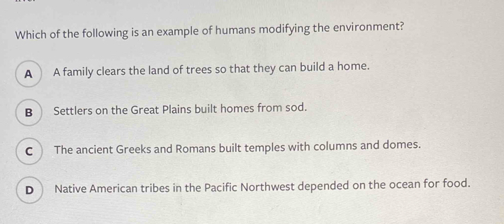 Which of the following is an example of humans modifying the environment?
A A family clears the land of trees so that they can build a home.
B Settlers on the Great Plains built homes from sod.
C The ancient Greeks and Romans built temples with columns and domes.
D Native American tribes in the Pacific Northwest depended on the ocean for food.