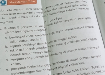 Mari Mencari Tahu 
Mari kita mencari tahu sejaroh daerah tempat tinggal kita. Gury 
calian akan mengündang näratumber dan membuat gelar wicar 
mini. Siapkan buku tulis dan gaca instruksinya sebelum memula. 
kegiatan 
« 
1. Buatlah 5 pertanyaan yang akan kalian tanyakan saat gela 
wicara berlangsung mengena 
a. bentang alam/kenampakan lingkungan daerah tempat tinggol 
kalian dahulu dan kini: 
b. sejarah berdirinya daerah tempat tinggal kalian; 
c. tokoh asli daerah yang berperan penting dalam perkembangan 
daerah tempat tinggal kalian; 
d. kerajaan yang pernah berkembang di daerah tempat tinggo! 
e. pengaruh berkembangnya kerajaan di masa dahulu dengan 
kalian; 
perkembangan daerah tempat tinggal kalian kini. 
dalam buku tulis kalian. Tabel ini 
k aln dapatkan