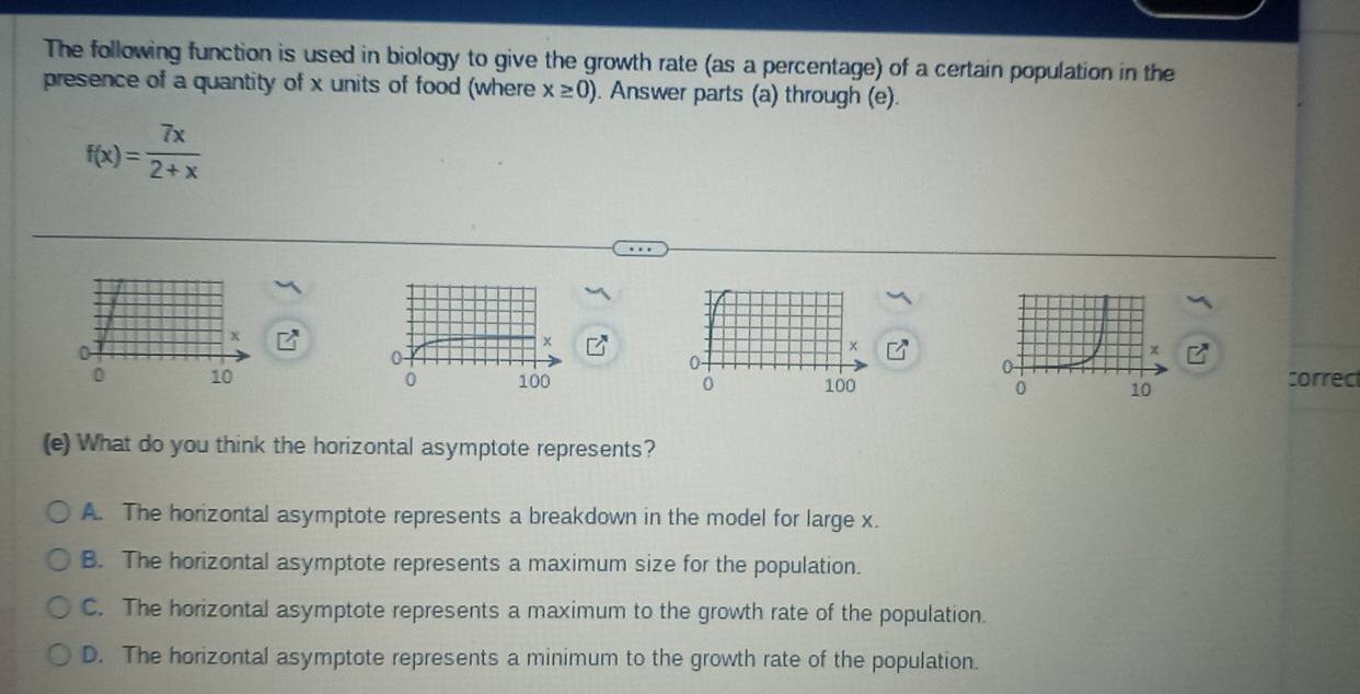 The following function is used in biology to give the growth rate (as a percentage) of a certain population in the
presence of a quantity of x units of food (where x≥ 0). Answer parts (a) through (e).
f(x)= 7x/2+x 
correct
(e) What do you think the horizontal asymptote represents?
A. The horizontal asymptote represents a breakdown in the model for large x.
B. The horizontal asymptote represents a maximum size for the population.
C. The horizontal asymptote represents a maximum to the growth rate of the population.
D. The horizontal asymptote represents a minimum to the growth rate of the population.