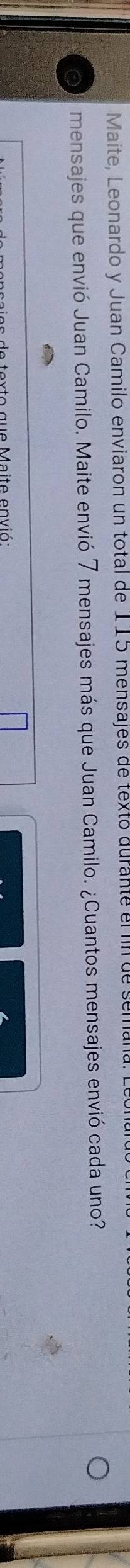 Maite, Leonardo y Juan Camilo enviaron un total de 115 mensajes de textó durante el n de s 
mensajes que envió Juan Camilo. Maite envió 7 mensajes más que Juan Camilo. ¿Cuantos mensajes envió cada uno?