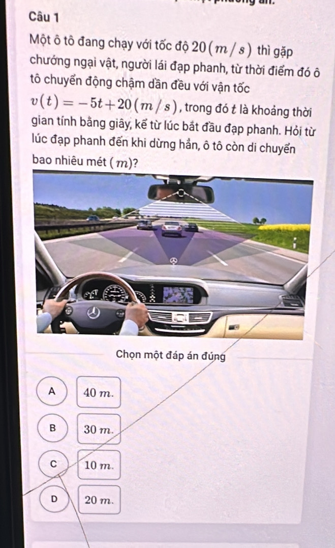 Một ô tô đang chạy với tốc độ 20 ( m / s ) thì gặp
chướng ngại vật, người lái đạp phanh, từ thời điểm đó ô
tô chuyển động chậm dần đều với vận tốc
v(t)=-5t+20(m/s) , trong đó t là khoảng thời
gian tính bằng giây, kể từ lúc bắt đầu đạp phanh. Hỏi từ
lúc đạp phanh đến khi dừng hản, ô tô còn di chuyển
bao nhiêu mét ( m)?
Chọn một đáp án đúng
A 40 m.
B 30 m.
C 10 m.
D 20 m.