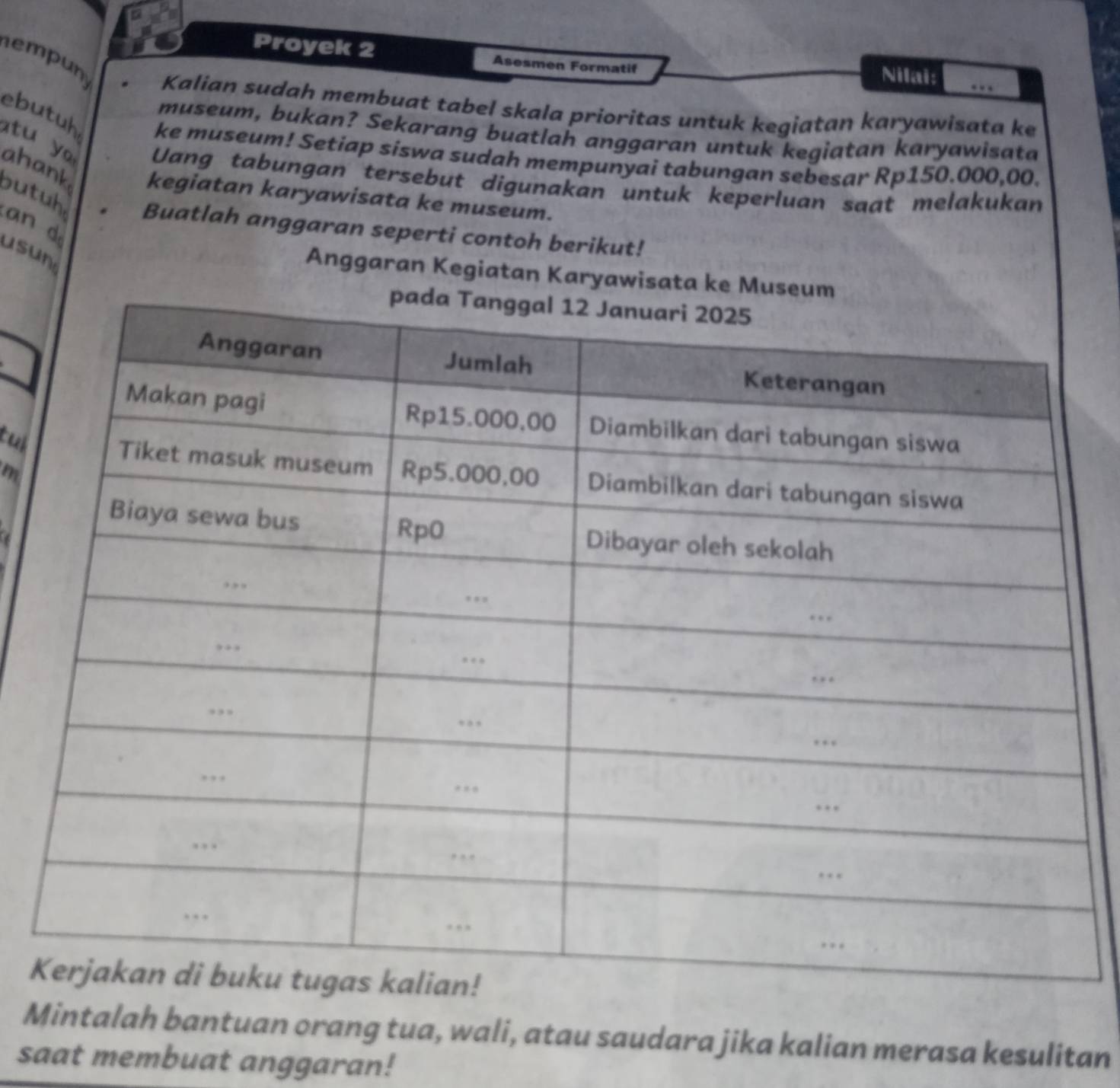 Proyek 2 Asesmen Formatif 
empun 
Nilai: … 
Kalian sudah membuat tabel skala prioritas untuk kegiatan karyawisata ke 
museum, bukan? Sekarang buatlah anggaran untuk kegiatan karyawisata 
ebutuh ke museum! Setiap siswa sudah mempunyai tabungan sebesar Rp150.000,00. 
Uang tabungan tersebut digunakan untuk keperluan saat melakukan 
tu y ahank bu tuh. Buatlah anggaran seperti contoh berikut! 
kegiatan karyawisata ke museum. 

usun 
Anggaran Kegiatan Karyawisata ke Muse 
tuk 
m 
K 
Mintalah bantuan orang tua, wali, atau saudara jika kalian merasa kesulitan 
saat membuat anggaran!